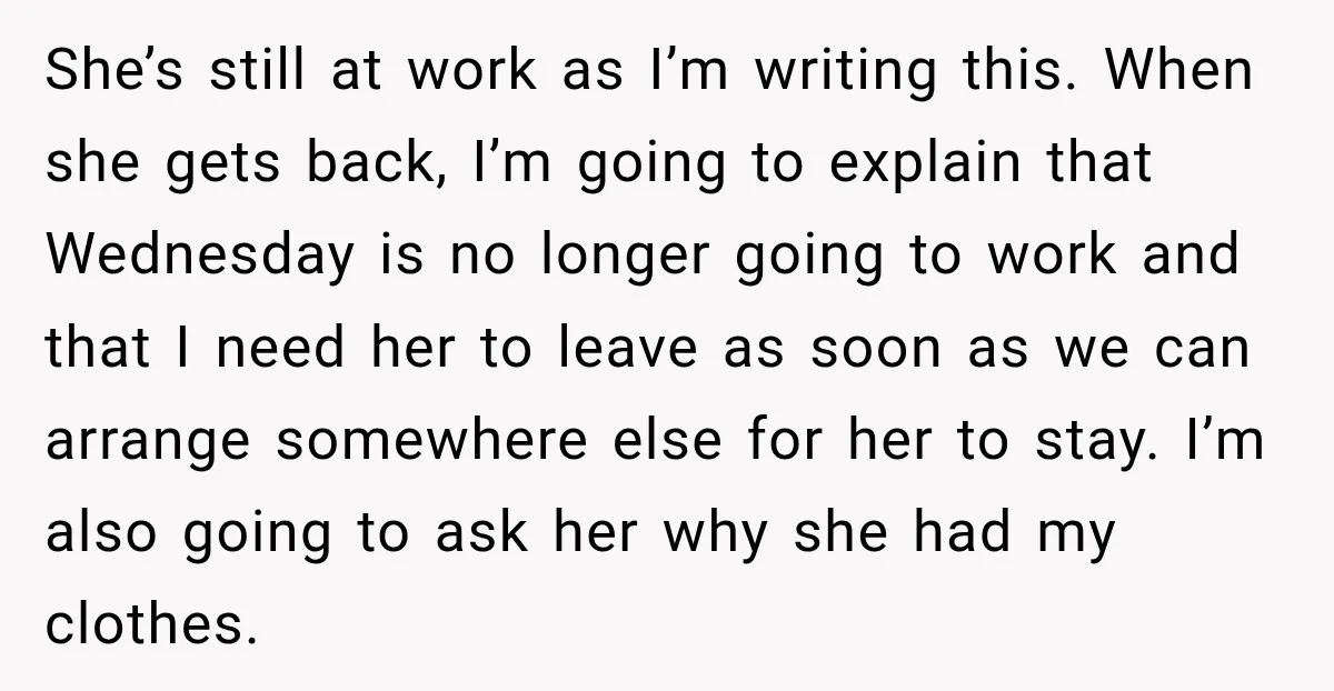 She’s still at work as I’m writing this. When she gets back, I’m going to explain that Wednesday is no longer going to work and that I need her to...
