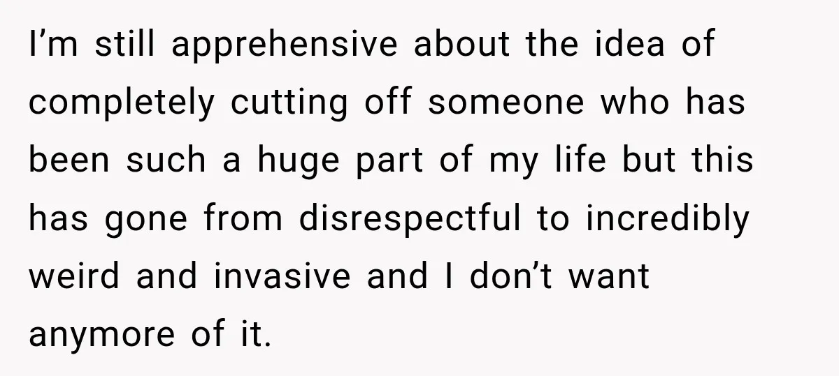 I’m still apprehensive about the idea of completely cutting off someone who has been such a huge part of my life but this has gone from disrespectful to incredibly weird...