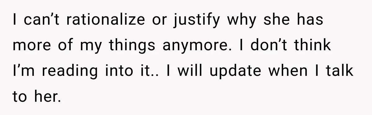 I can’t rationalize or justify why she has more of my things anymore. I don’t think I’m reading into it.. I will update when I talk to her.