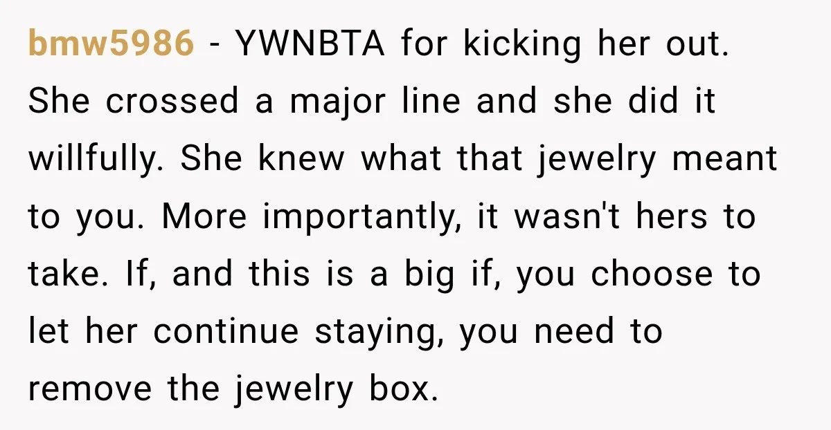 bmw5986 − YWNBTA for kicking her out. She crossed a major line and she did it willfully. She knew what that jewelry meant to you. More importantly, it wasn't hers...