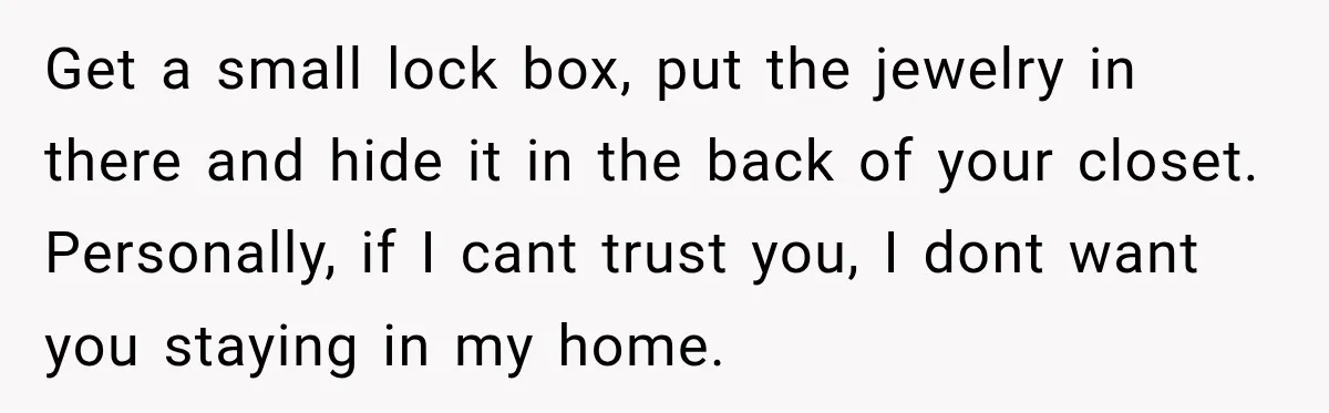 Get a small lock box, put the jewelry in there and hide it in the back of your closet. Personally, if I cant trust you, I dont want you staying...