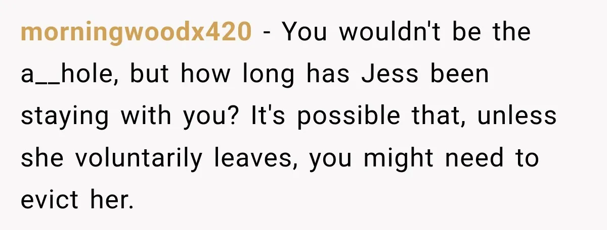 morningwoodx420 − You wouldn't be the a__hole, but how long has Jess been staying with you? It's possible that, unless she voluntarily leaves, you might need to evict her.