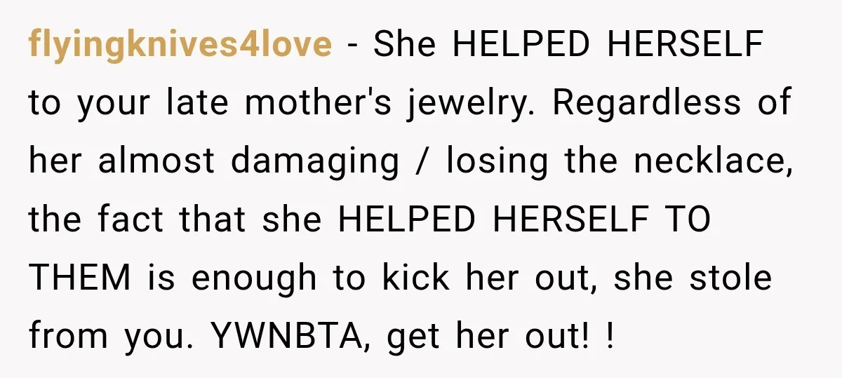flyingknives4love − She HELPED HERSELF to your late mother's jewelry. Regardless of her almost damaging / losing the necklace, the fact that she HELPED HERSELF TO THEM is enough to...