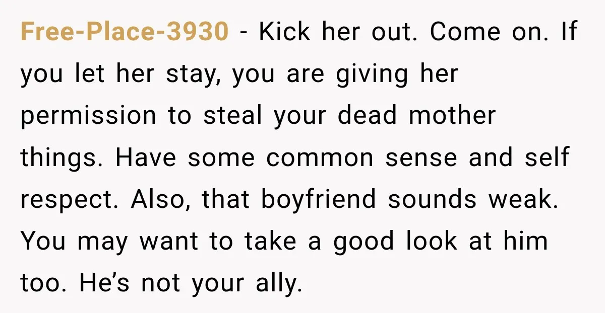 Free-Place-3930 − Kick her out. Come on. If you let her stay, you are giving her permission to steal your dead mother things. Have some common sense and self respect....