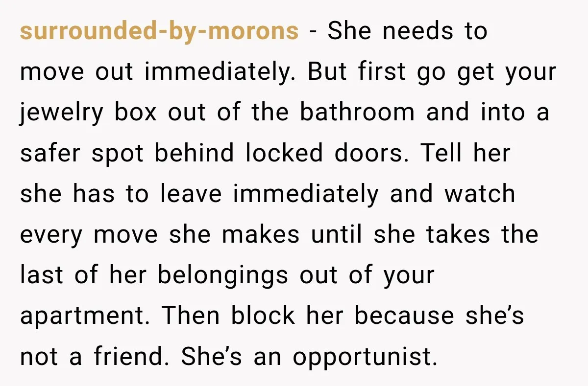 surrounded-by-morons − She needs to move out immediately. But first go get your jewelry box out of the bathroom and into a safer spot behind locked doors. Tell her she...
