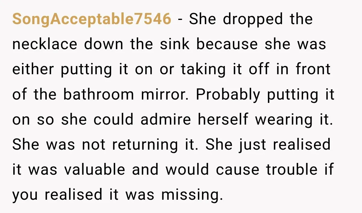 SongAcceptable7546 − She dropped the necklace down the sink because she was either putting it on or taking it off in front of the bathroom mirror. Probably putting it on...