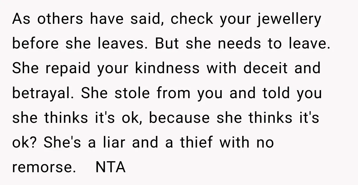 As others have said, check your jewellery before she leaves. But she needs to leave. She repaid your kindness with deceit and betrayal. She stole from you and told you...