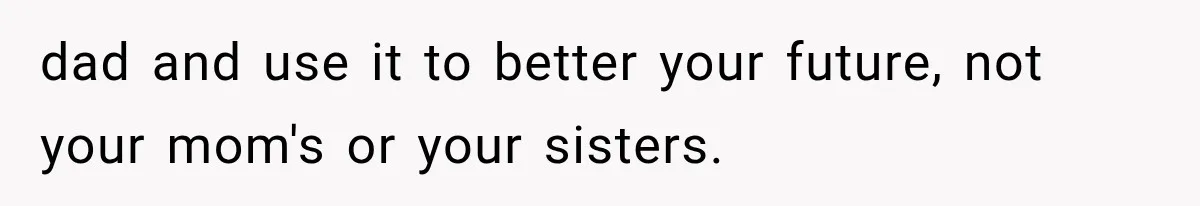 dad and use it to better your future, not your mom's or your sisters.