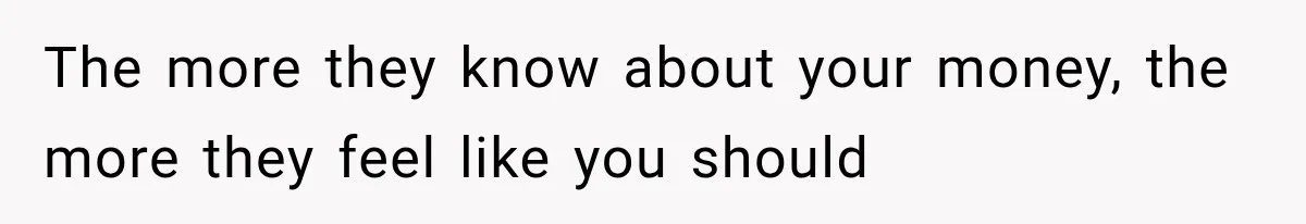 The more they know about your money, the more they feel like you should