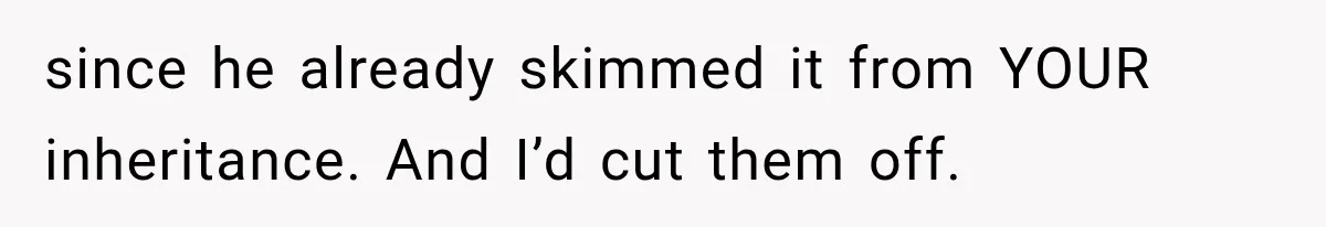 since he already skimmed it from YOUR inheritance. And I’d cut them off.