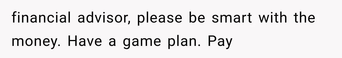 financial advisor, please be smart with the money. Have a game plan. Pay