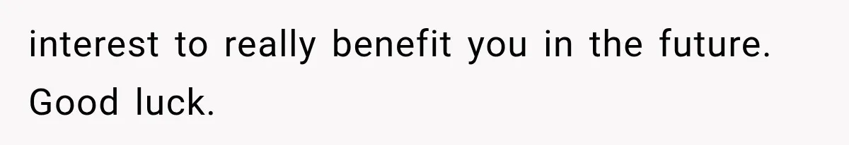 interest to really benefit you in the future. Good luck.