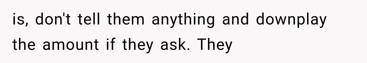 is, don't tell them anything and downplay the amount if they ask. They