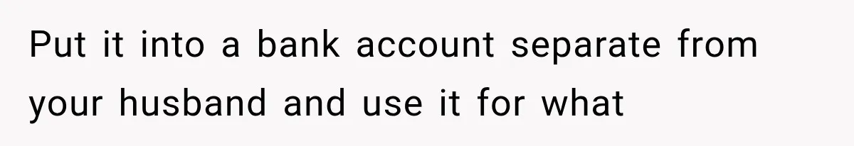 Put it into a bank account separate from your husband and use it for what