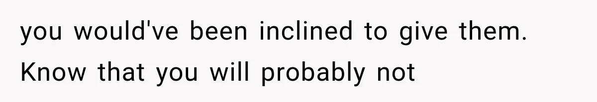 you would've been inclined to give them. Know that you will probably not
