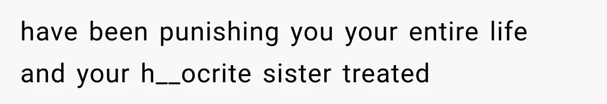 have been punishing you your entire life and your h__ocrite sister treated