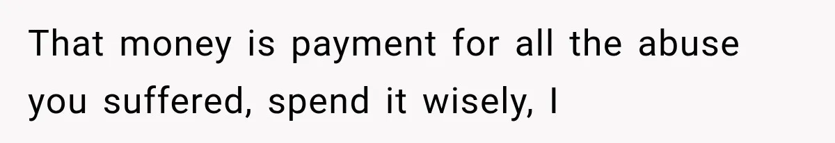 That money is payment for all the abuse you suffered, spend it wisely, I