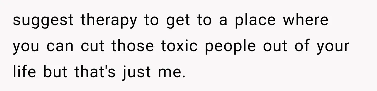 suggest therapy to get to a place where you can cut those toxic people out of your life but that's just me.