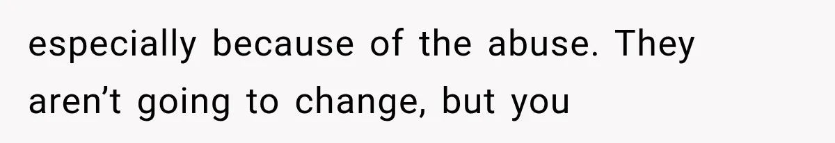 especially because of the abuse. They aren’t going to change, but you