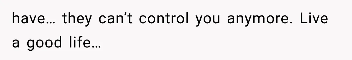 have… they can’t control you anymore. Live a good life…