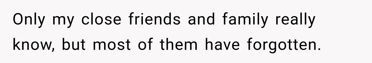 Only my close friends and family really know, but most of them have forgotten.