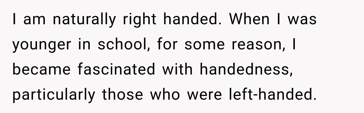 I am naturally right handed. When I was younger in school, for some reason, I became fascinated with handedness, particularly those who were left-handed.