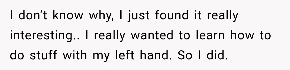I don’t know why, I just found it really interesting.. I really wanted to learn how to do stuff with my left hand. So I did.