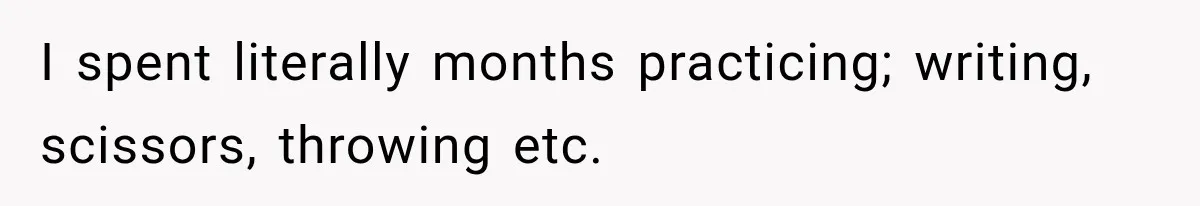 I spent literally months practicing; writing, scissors, throwing etc.