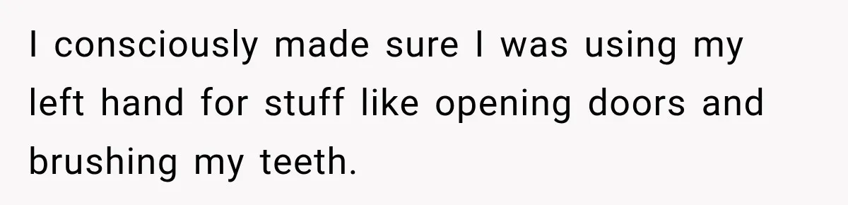 I consciously made sure I was using my left hand for stuff like opening doors and brushing my teeth.