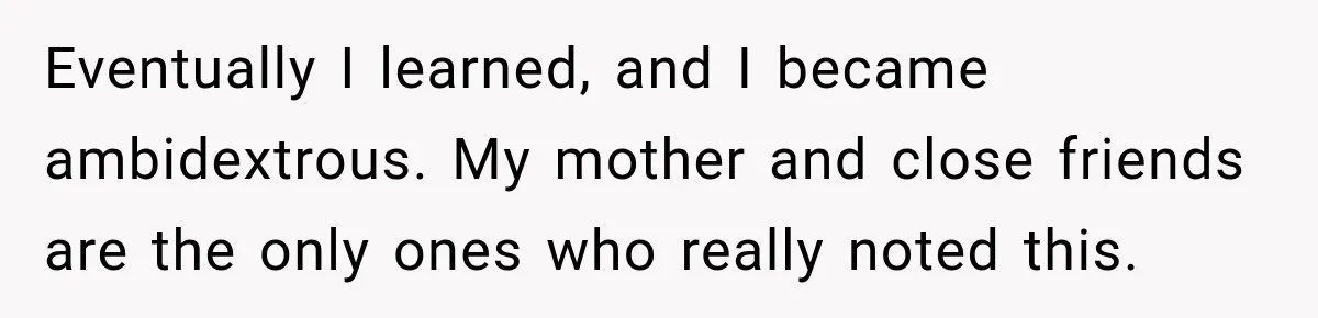 Eventually I learned, and I became ambidextrous. My mother and close friends are the only ones who really noted this.