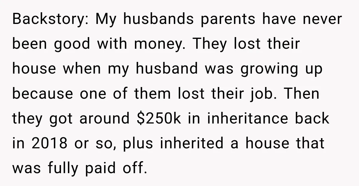 Backstory: My husbands parents have never been good with money. They lost their house when my husband was growing up because one of them lost their job. Then they got...