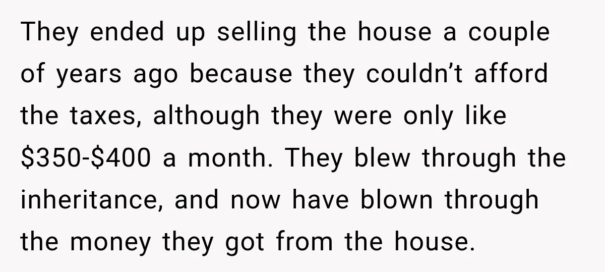 They ended up selling the house a couple of years ago because they couldn’t afford the taxes, although they were only like $350-$400 a month. They blew through the inheritance,...