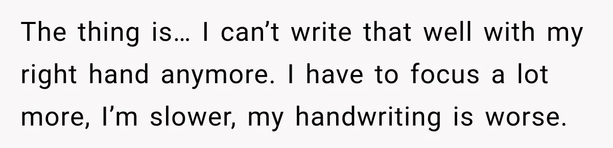 The thing is… I can’t write that well with my right hand anymore. I have to focus a lot more, I’m slower, my handwriting is worse.