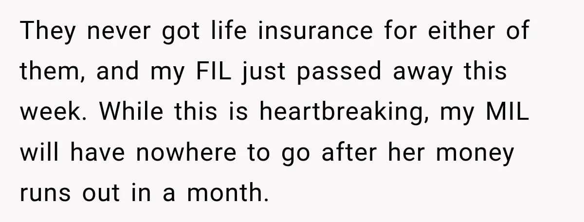 They never got life insurance for either of them, and my FIL just passed away this week. While this is heartbreaking, my MIL will have nowhere to go after her...