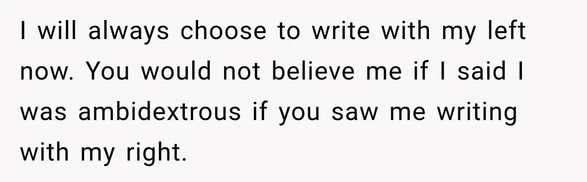 I will always choose to write with my left now. You would not believe me if I said I was ambidextrous if you saw me writing with my right.
