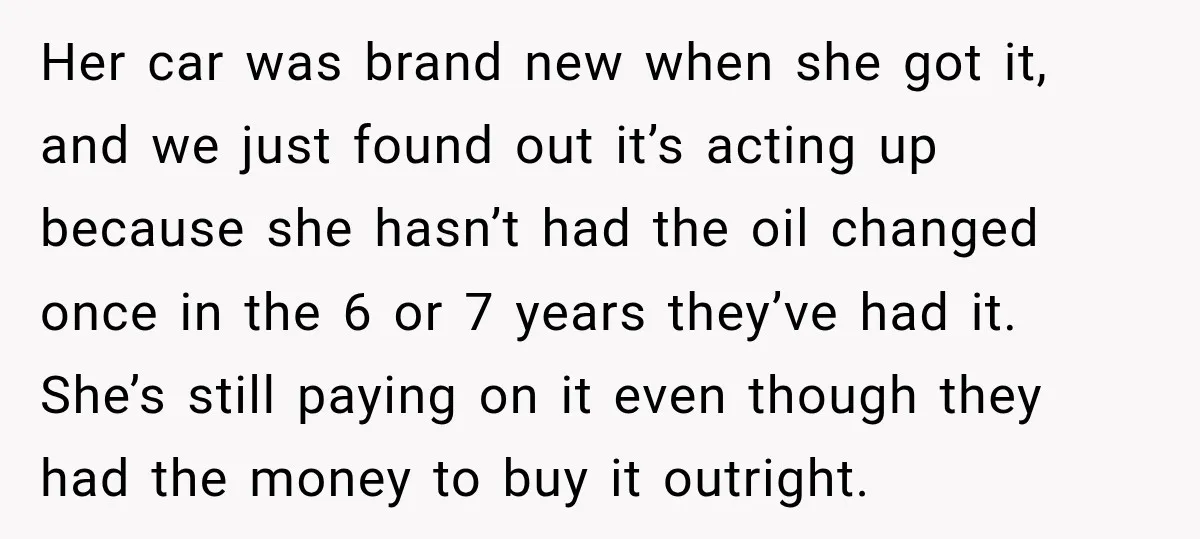 Her car was brand new when she got it, and we just found out it’s acting up because she hasn’t had the oil changed once in the 6 or 7...