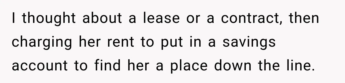 I thought about a lease or a contract, then charging her rent to put in a savings account to find her a place down the line.