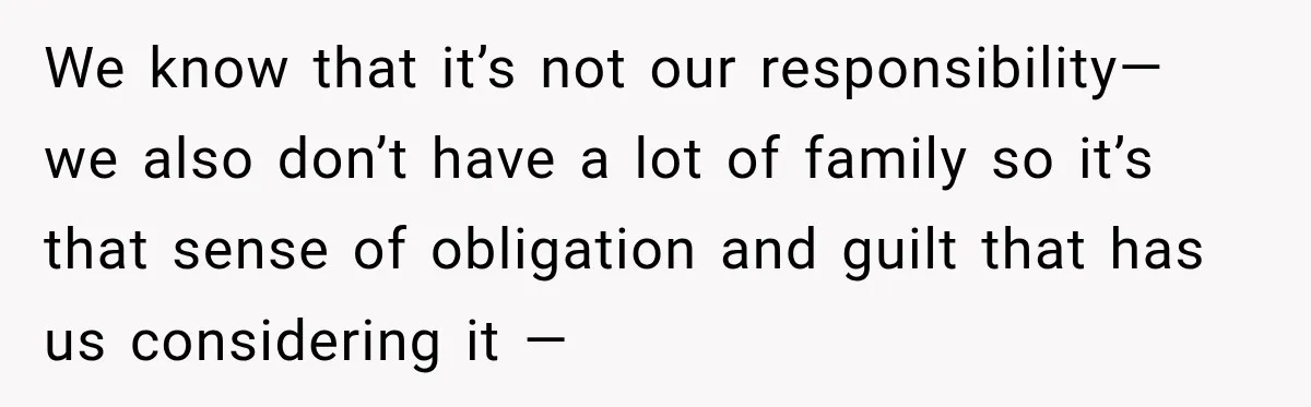 We know that it’s not our responsibility— we also don’t have a lot of family so it’s that sense of obligation and guilt that has us considering it —