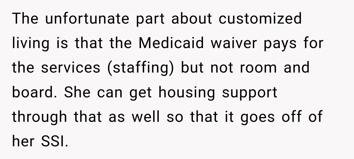 The unfortunate part about customized living is that the Medicaid waiver pays for the services (staffing) but not room and board. She can get housing support through that as well...