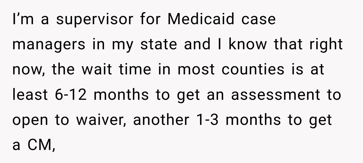 I’m a supervisor for Medicaid case managers in my state and I know that right now, the wait time in most counties is at least 6-12 months to get an...