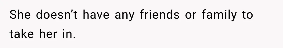 She doesn’t have any friends or family to take her in.