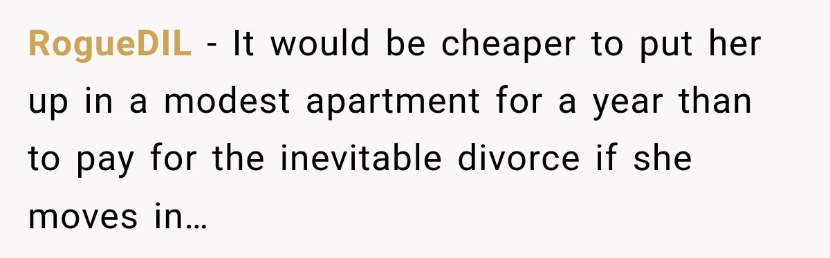 RogueDIL − It would be cheaper to put her up in a modest apartment for a year than to pay for the inevitable divorce if she moves in…