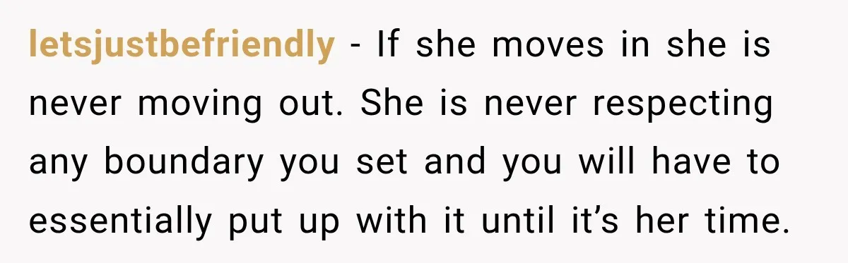 letsjustbefriendly − If she moves in she is never moving out. She is never respecting any boundary you set and you will have to essentially put up with it until...