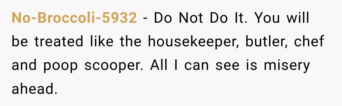 No-Broccoli-5932 − Do Not Do It. You will be treated like the housekeeper, butler, chef and poop scooper. All I can see is misery ahead.