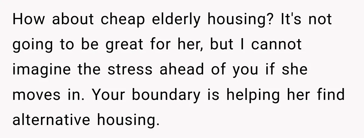 How about cheap elderly housing? It's not going to be great for her, but I cannot imagine the stress ahead of you if she moves in. Your boundary is helping...