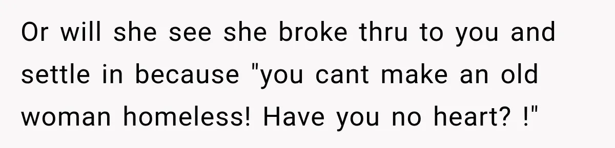 Or will she see she broke thru to you and settle in because "you cant make an old woman homeless! Have you no heart? !"