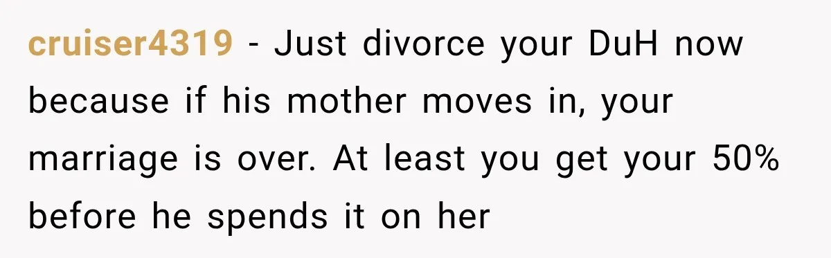 cruiser4319 − Just divorce your DuH now because if his mother moves in, your marriage is over. At least you get your 50% before he spends it on her