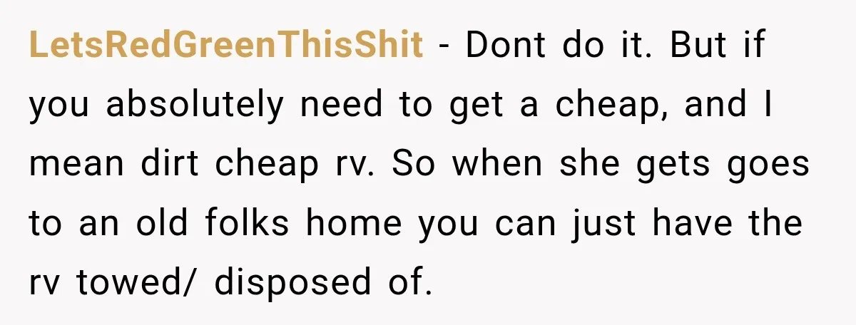 LetsRedGreenThisShit − Dont do it. But if you absolutely need to get a cheap, and I mean dirt cheap rv. So when she gets goes to an old folks home...