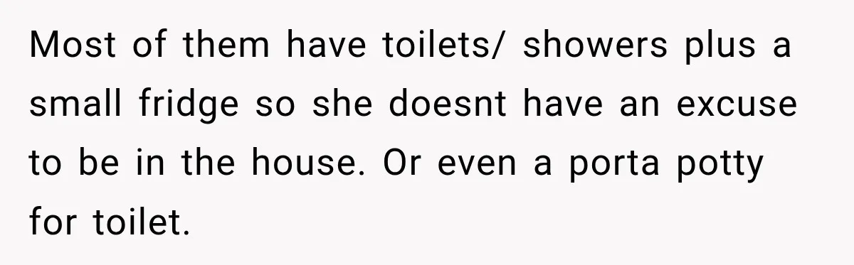 Most of them have toilets/ showers plus a small fridge so she doesnt have an excuse to be in the house. Or even a porta potty for toilet.