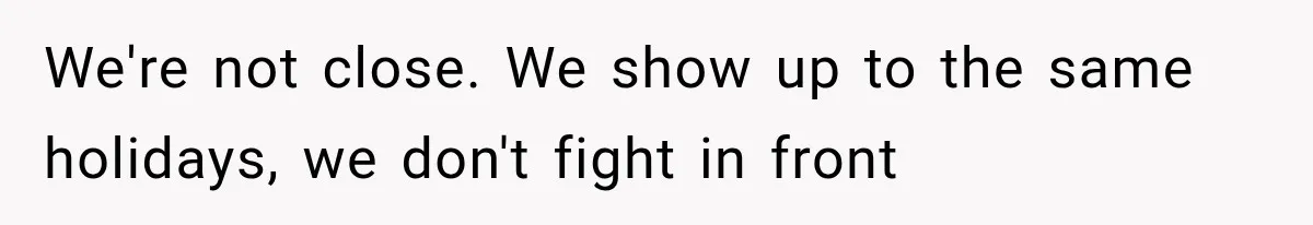 We're not close. We show up to the same holidays, we don't fight in front
